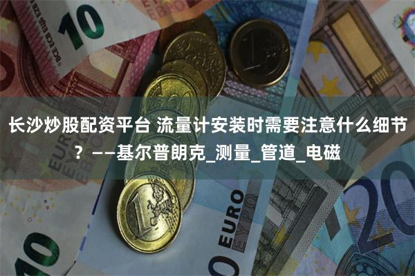 长沙炒股配资平台 流量计安装时需要注意什么细节？——基尔普朗克_测量_管道_电磁