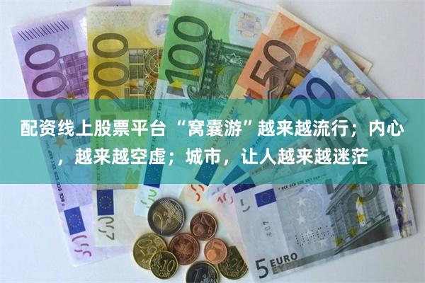 配资线上股票平台 “窝囊游”越来越流行；内心，越来越空虚；城市，让人越来越迷茫