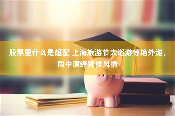 股票里什么是超配 上海旅游节大巡游惊艳外滩，雨中演绎别样风情